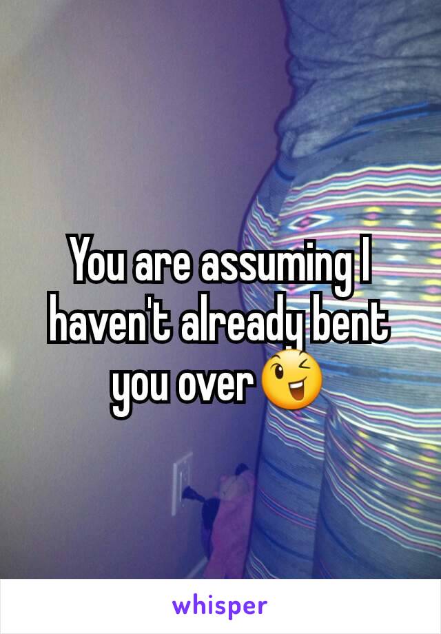 You are assuming I haven't already bent you over😉