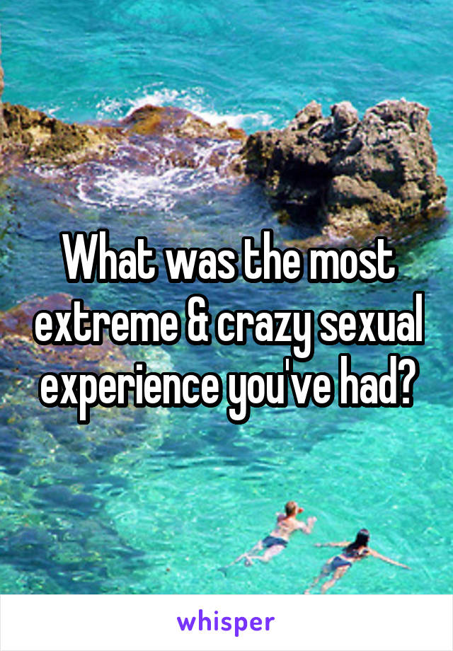 What was the most extreme & crazy sexual experience you've had?
