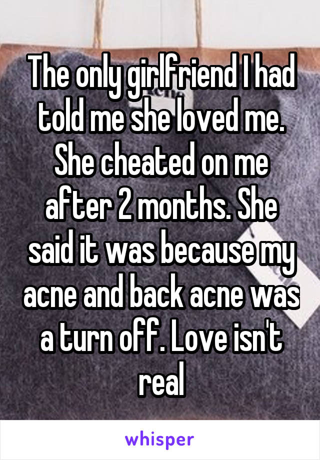 The only girlfriend I had told me she loved me. She cheated on me after 2 months. She said it was because my acne and back acne was a turn off. Love isn't real