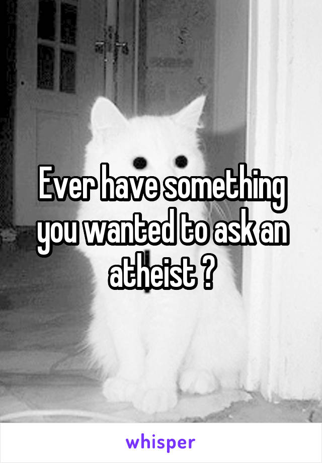 Ever have something you wanted to ask an atheist ?