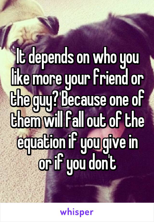 It depends on who you like more your friend or the guy? Because one of them will fall out of the equation if you give in or if you don't