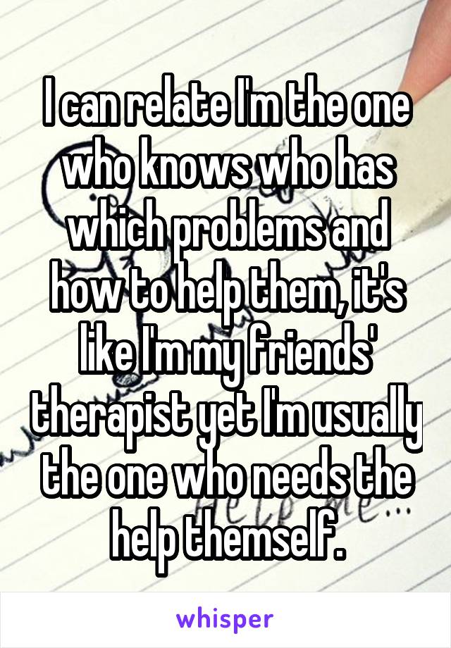 I can relate I'm the one who knows who has which problems and how to help them, it's like I'm my friends' therapist yet I'm usually the one who needs the help themself.