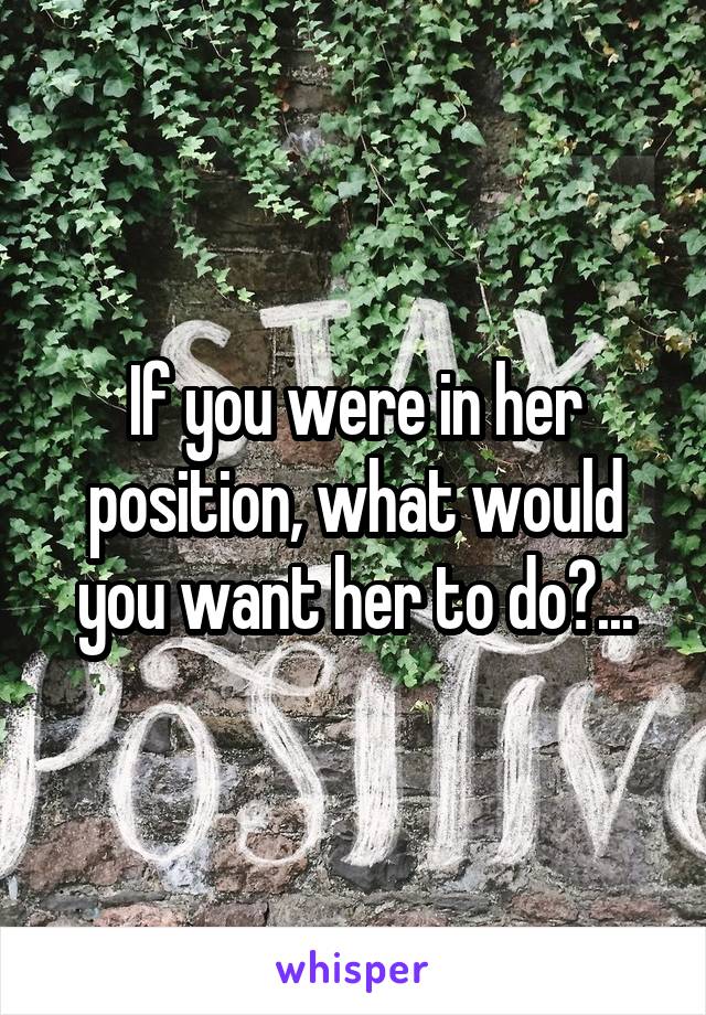If you were in her position, what would you want her to do?...