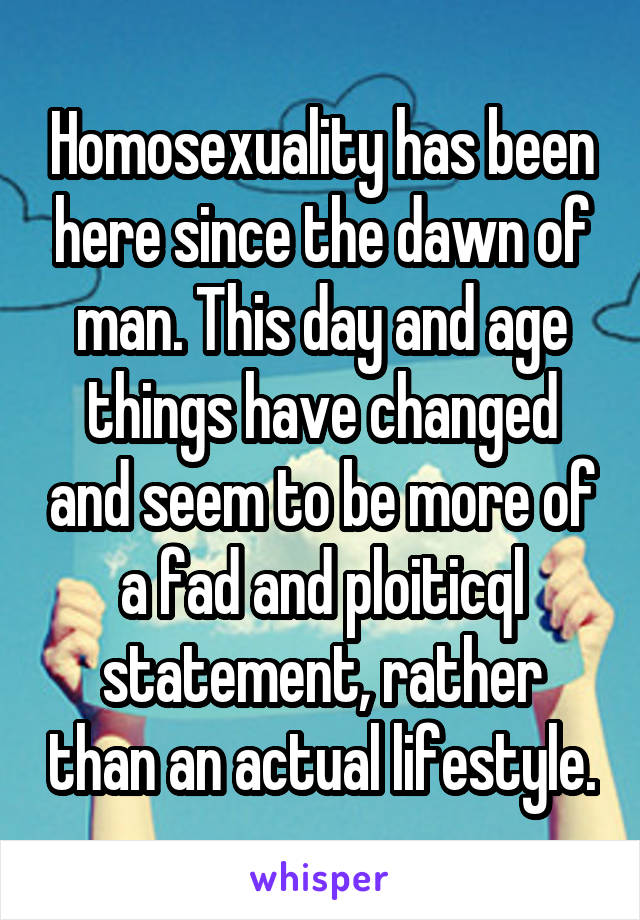 Homosexuality has been here since the dawn of man. This day and age things have changed and seem to be more of a fad and ploiticql statement, rather than an actual lifestyle.