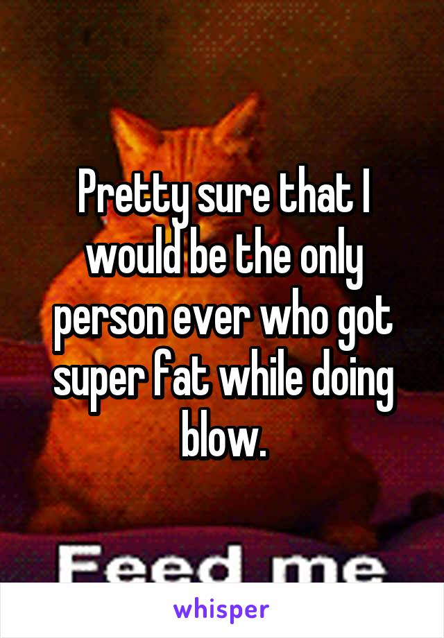 Pretty sure that I would be the only person ever who got super fat while doing blow.