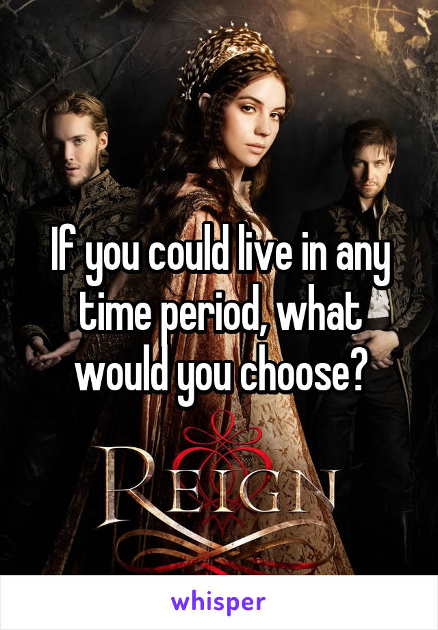 If you could live in any time period, what would you choose?