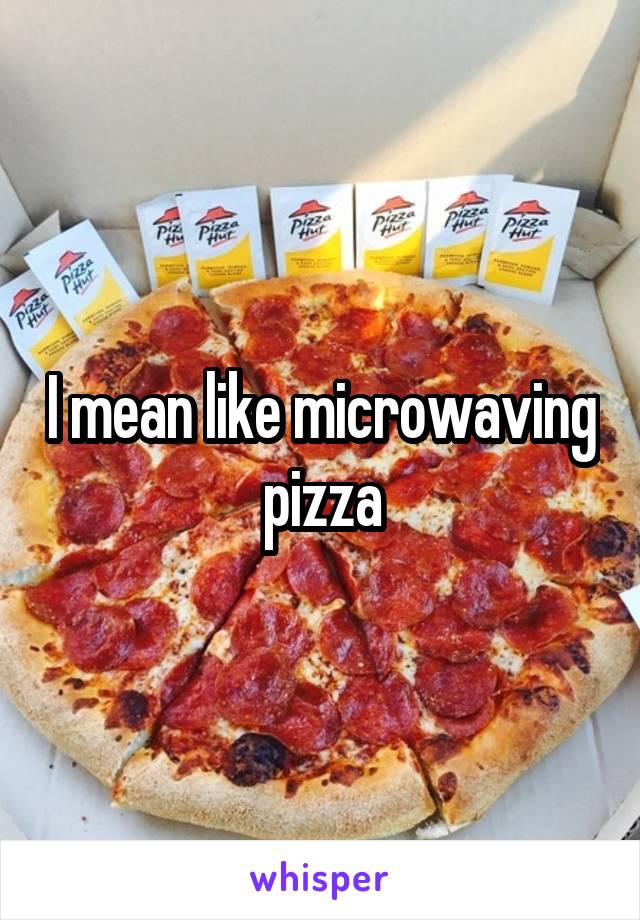 I mean like microwaving pizza