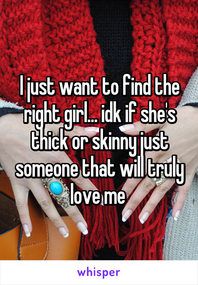I just want to find the right girl... idk if she's thick or skinny just someone that will truly love me 