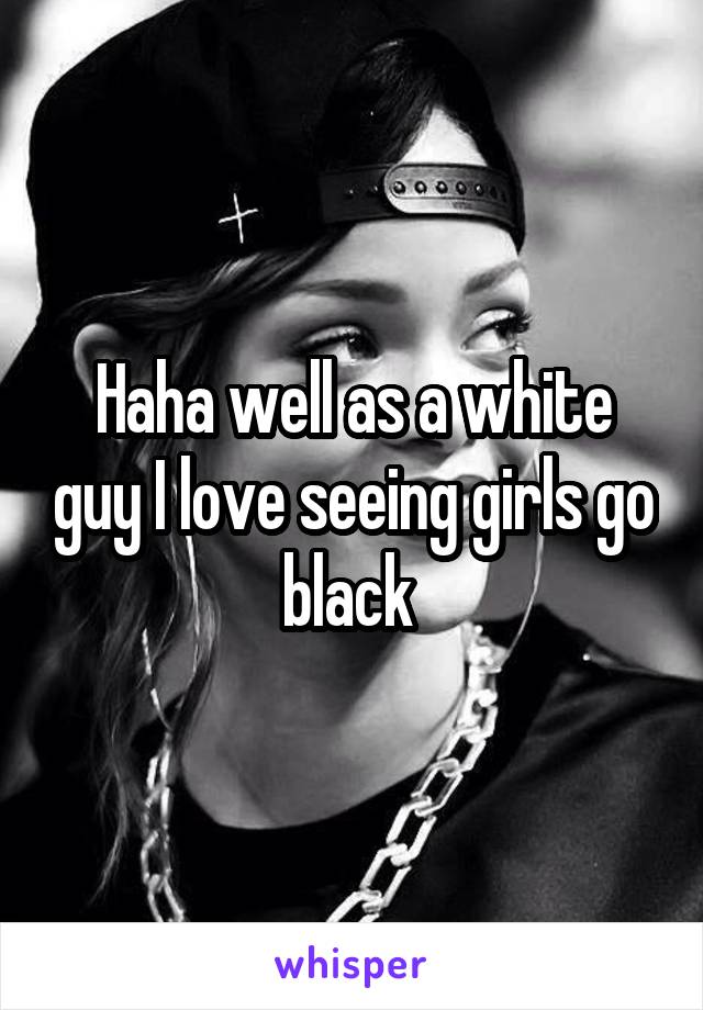 Haha well as a white guy I love seeing girls go black 