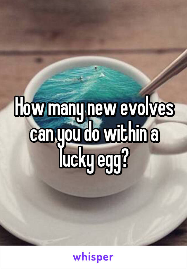 How many new evolves can you do within a lucky egg?