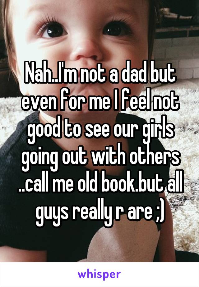 Nah..I'm not a dad but even for me I feel not good to see our girls going out with others ..call me old book.but all guys really r are ;)