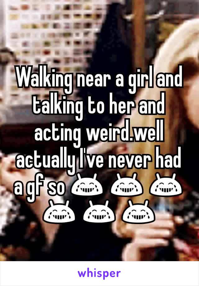 Walking near a girl and talking to her and acting weird.well actually I've never had a gf so 😂 😂 😂 😂 😂 😂