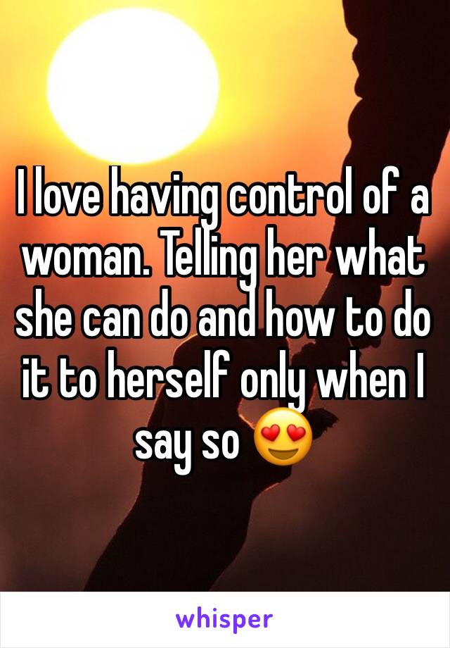 I love having control of a woman. Telling her what she can do and how to do it to herself only when I say so 😍