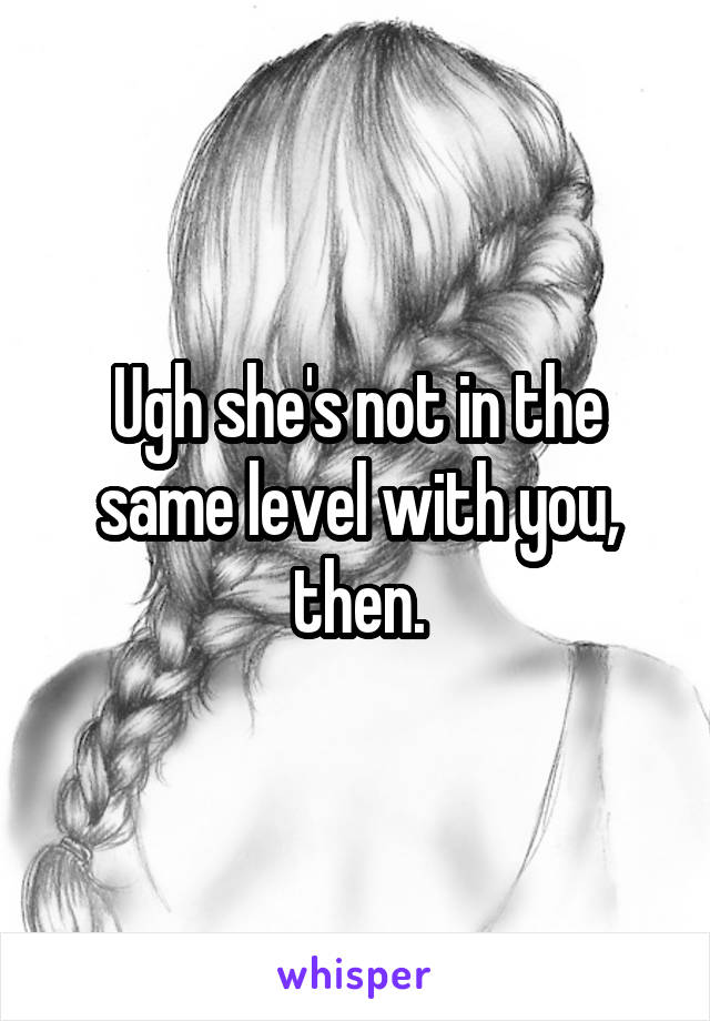 Ugh she's not in the same level with you, then.