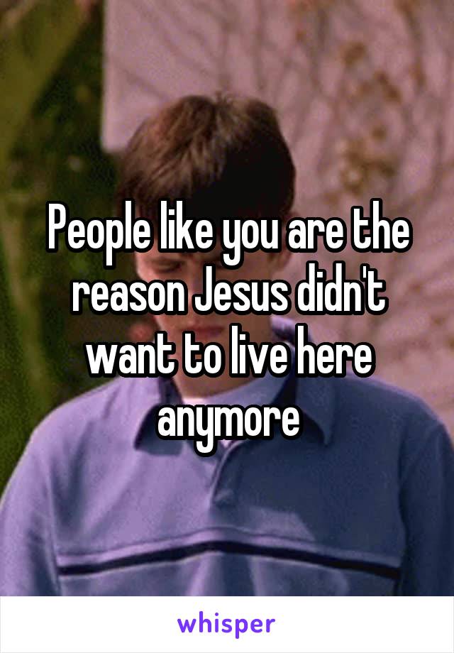 People like you are the reason Jesus didn't want to live here anymore