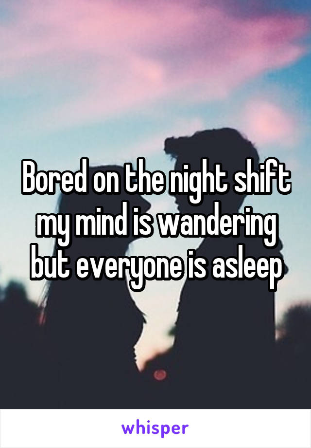 Bored on the night shift my mind is wandering but everyone is asleep