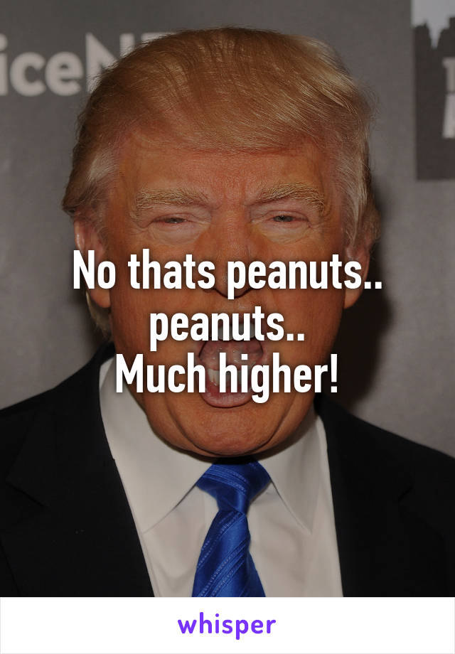 No thats peanuts.. peanuts..
Much higher!