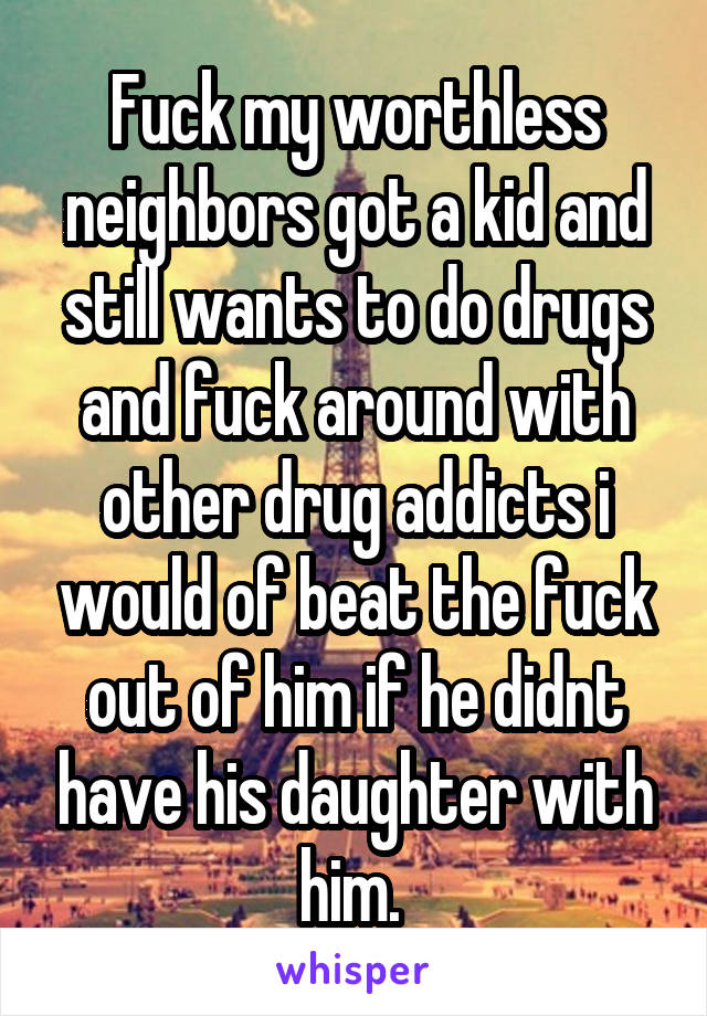 Fuck my worthless neighbors got a kid and still wants to do drugs and fuck around with other drug addicts i would of beat the fuck out of him if he didnt have his daughter with him. 
