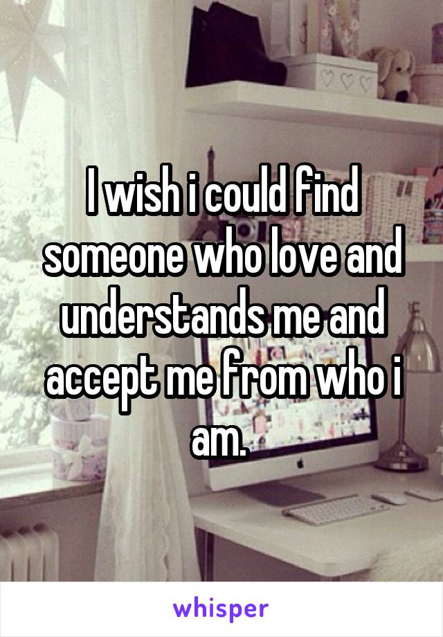 I wish i could find someone who love and understands me and accept me from who i am. 