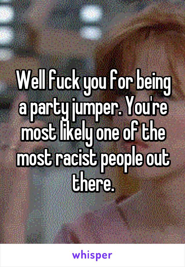 Well fuck you for being a party jumper. You're most likely one of the most racist people out there.