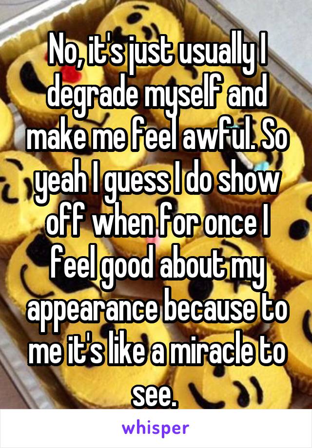 No, it's just usually I degrade myself and make me feel awful. So yeah I guess I do show off when for once I feel good about my appearance because to me it's like a miracle to see. 