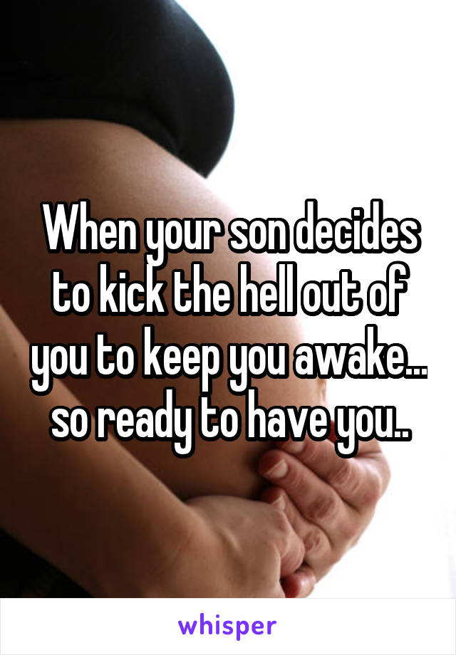 When your son decides to kick the hell out of you to keep you awake... so ready to have you..