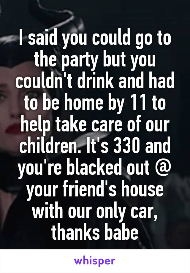 I said you could go to the party but you couldn't drink and had to be home by 11 to help take care of our children. It's 330 and you're blacked out @ your friend's house with our only car, thanks babe