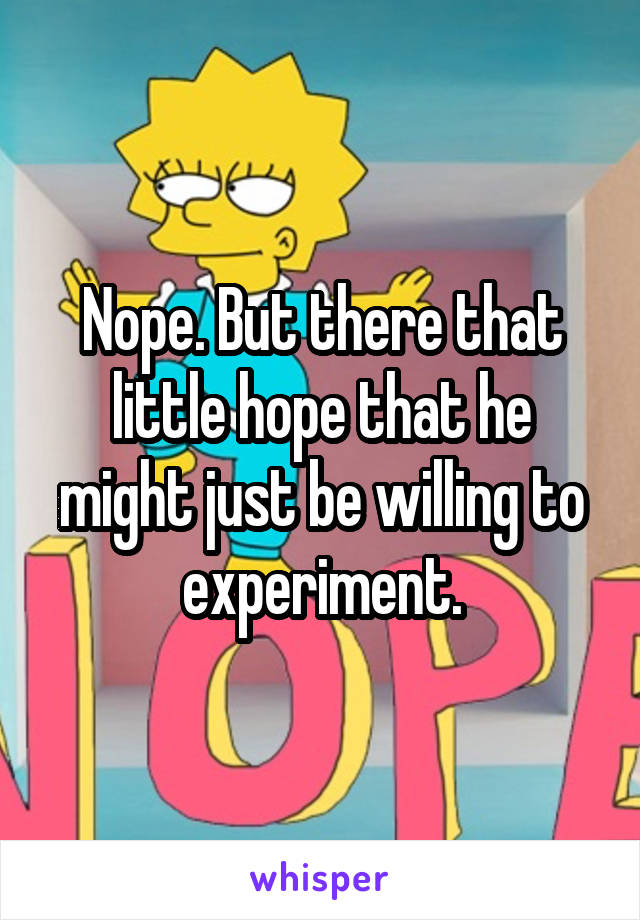 Nope. But there that little hope that he might just be willing to experiment.