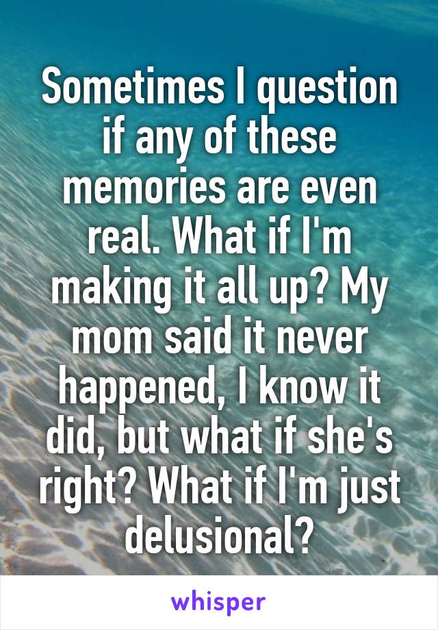 Sometimes I question if any of these memories are even real. What if I'm making it all up? My mom said it never happened, I know it did, but what if she's right? What if I'm just delusional?