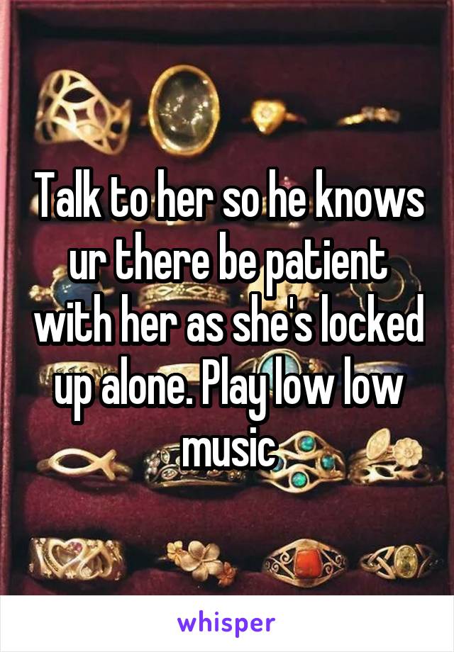 Talk to her so he knows ur there be patient with her as she's locked up alone. Play low low music