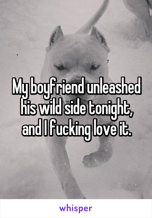 My boyfriend unleashed his wild side tonight, and I fucking love it.