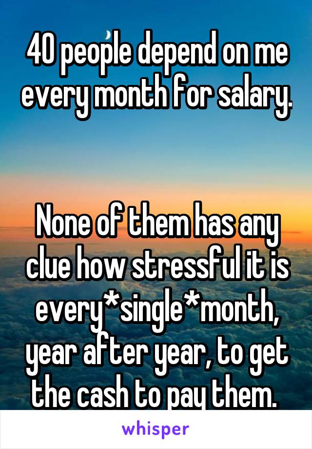 40 people depend on me every month for salary. 

None of them has any clue how stressful it is every*single*month, year after year, to get the cash to pay them. 