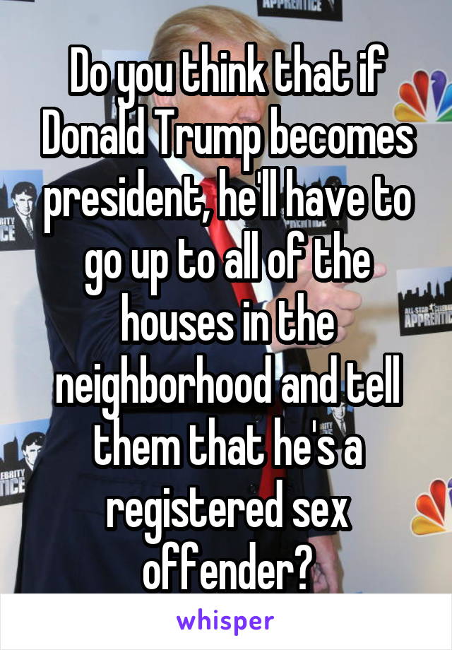 Do you think that if Donald Trump becomes president, he'll have to go up to all of the houses in the neighborhood and tell them that he's a registered sex offender?