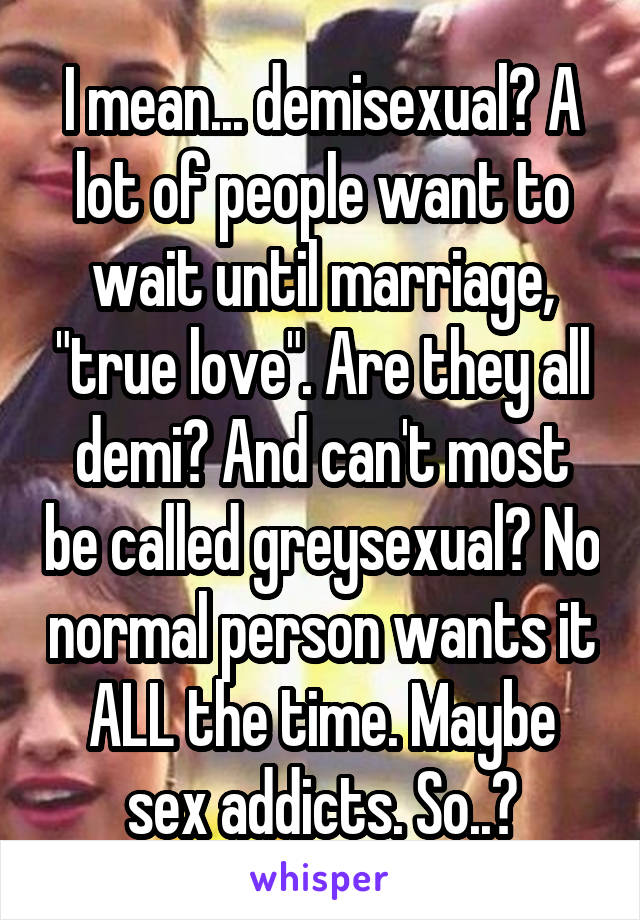 I mean... demisexual? A lot of people want to wait until marriage, "true love". Are they all demi? And can't most be called greysexual? No normal person wants it ALL the time. Maybe sex addicts. So..?