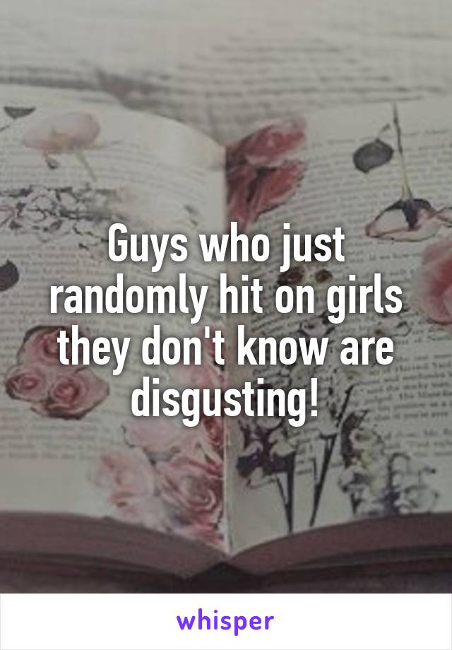 Guys who just randomly hit on girls they don't know are disgusting!