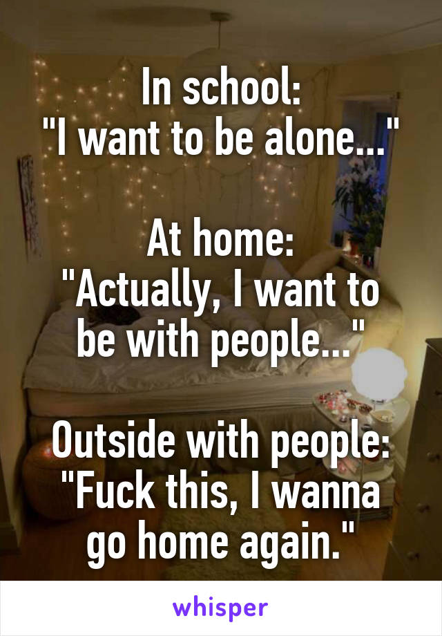 In school:
"I want to be alone..."

At home:
"Actually, I want to be with people..."

Outside with people:
"Fuck this, I wanna go home again."