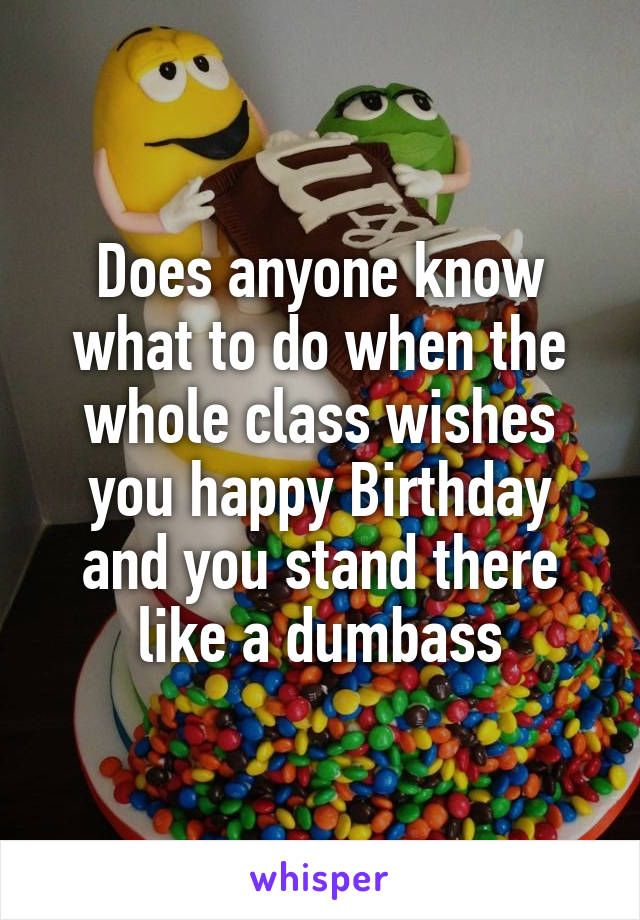 Does anyone know what to do when the whole class wishes you happy Birthday and you stand there like a dumbass