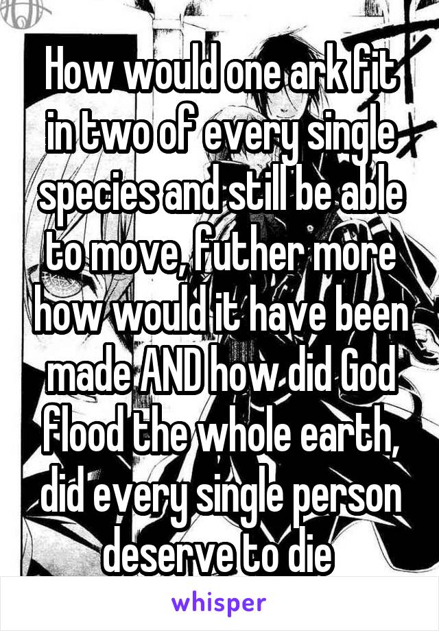 How would one ark fit in two of every single species and still be able to move, futher more how would it have been made AND how did God flood the whole earth, did every single person deserve to die 