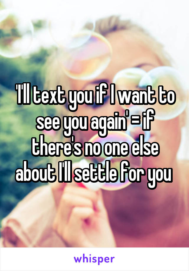 'I'll text you if I want to see you again' = if there's no one else about I'll settle for you 