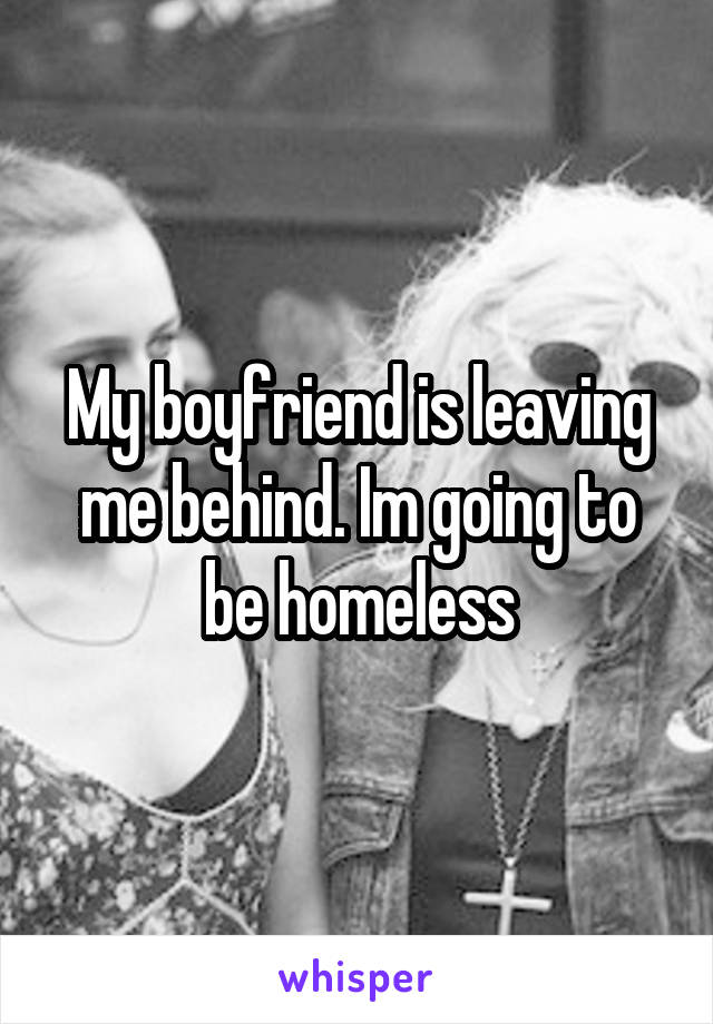 My boyfriend is leaving me behind. Im going to be homeless