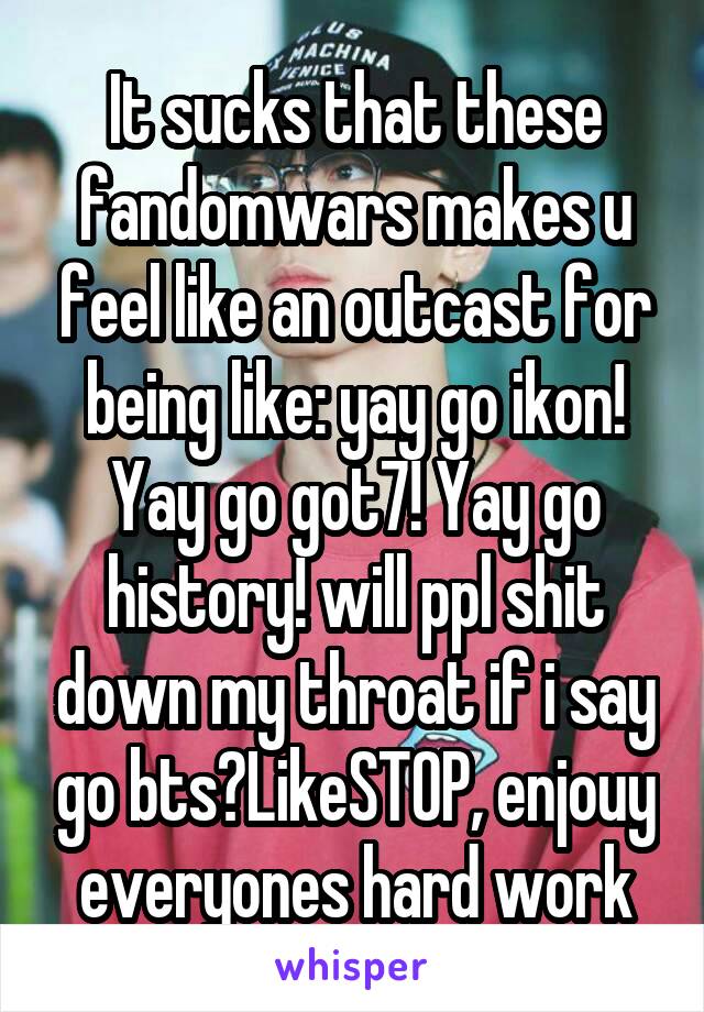 It sucks that these fandomwars makes u feel like an outcast for being like: yay go ikon! Yay go got7! Yay go history! will ppl shit down my throat if i say go bts?LikeSTOP, enjouy everyones hard work