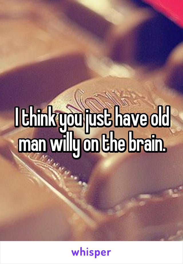 I think you just have old man willy on the brain.