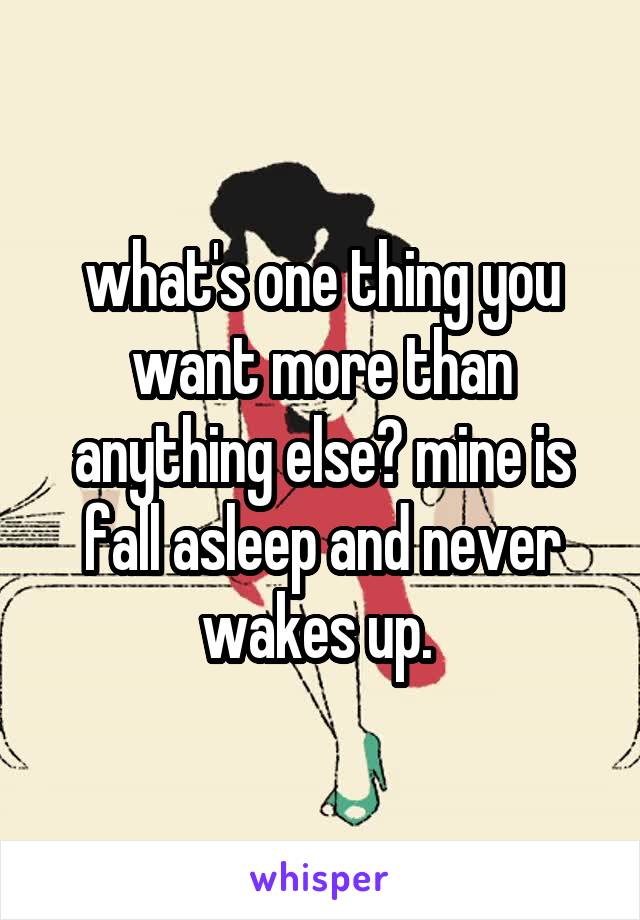 what's one thing you want more than anything else? mine is fall asleep and never wakes up. 