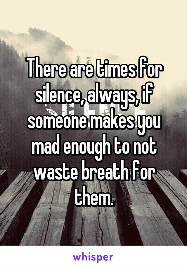 There are times for silence, always, if someone makes you mad enough to not waste breath for them.