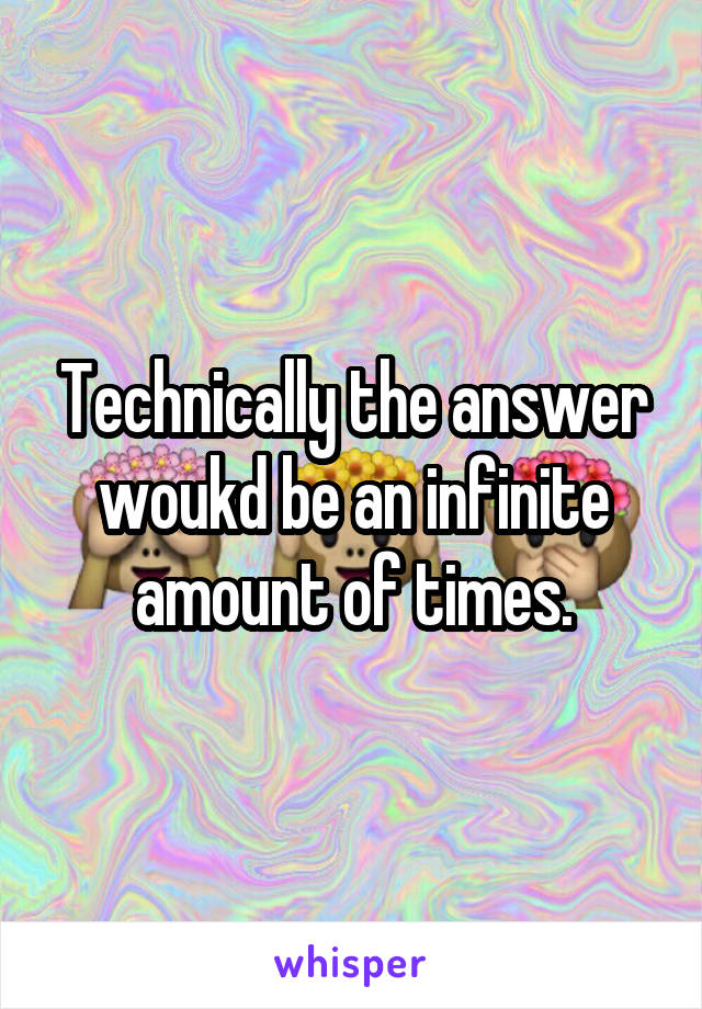 Technically the answer woukd be an infinite amount of times.