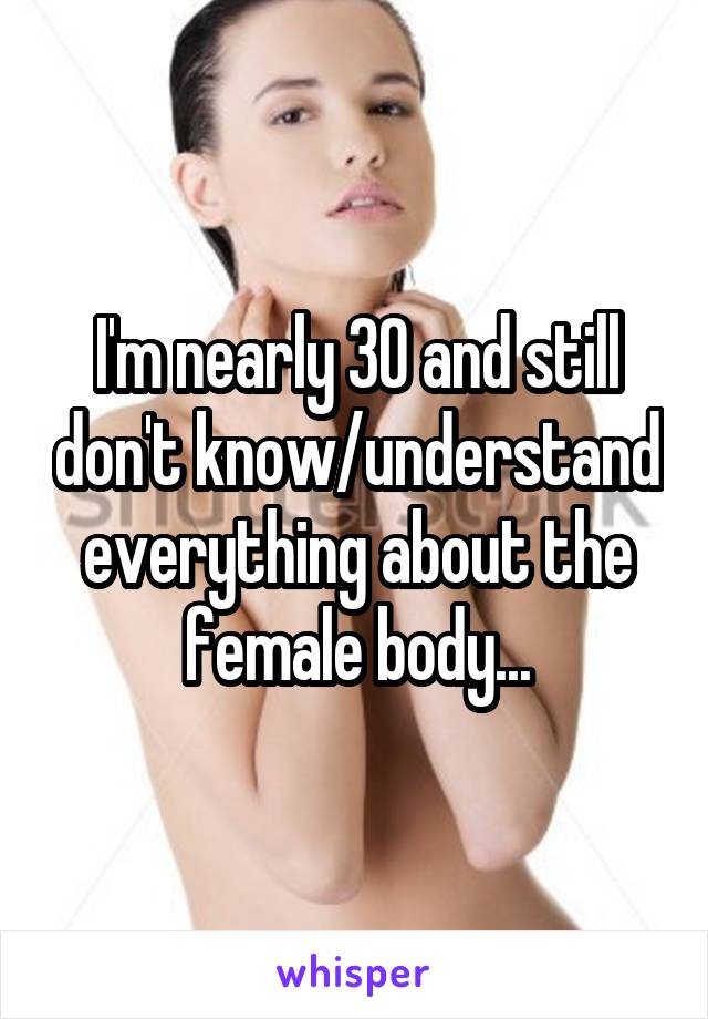 I'm nearly 30 and still don't know/understand everything about the female body...