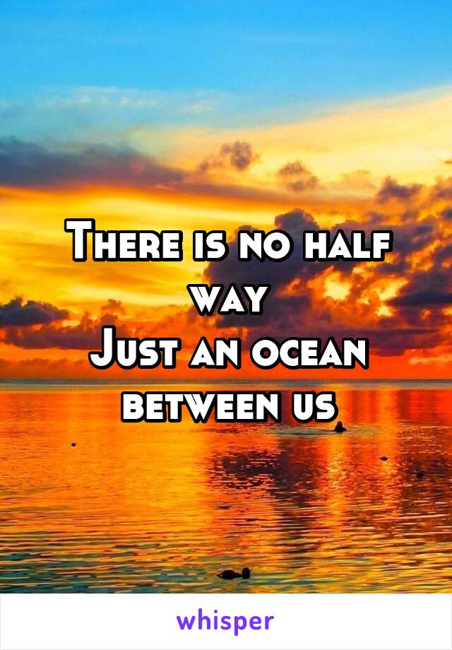 There is no half way
Just an ocean between us