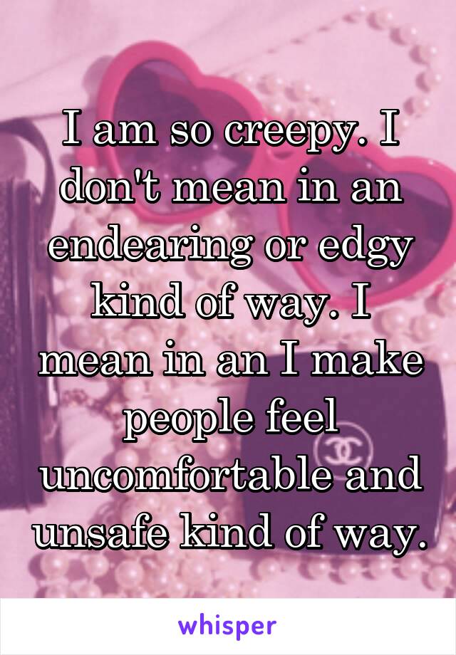 I am so creepy. I don't mean in an endearing or edgy kind of way. I mean in an I make people feel uncomfortable and unsafe kind of way.