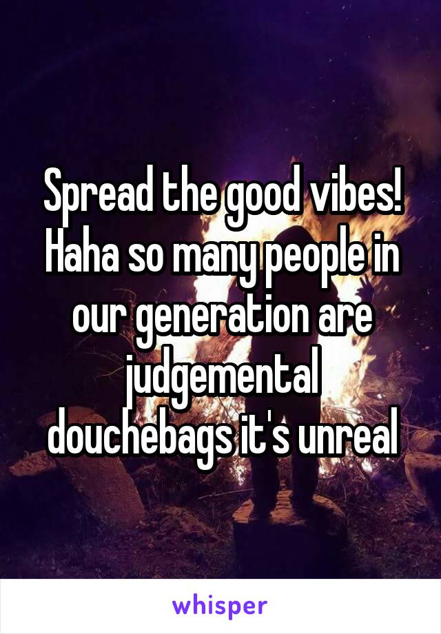 Spread the good vibes! Haha so many people in our generation are judgemental douchebags it's unreal