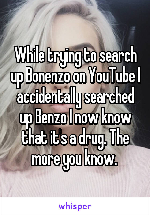 While trying to search up Bonenzo on YouTube I accidentally searched up Benzo I now know that it's a drug. The more you know. 